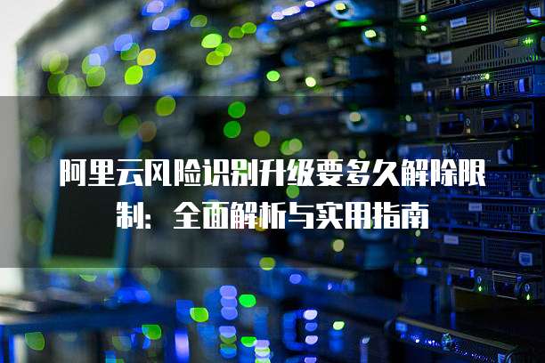 阿里云风险识别升级要多久解除限制:全面解析与实用指南
