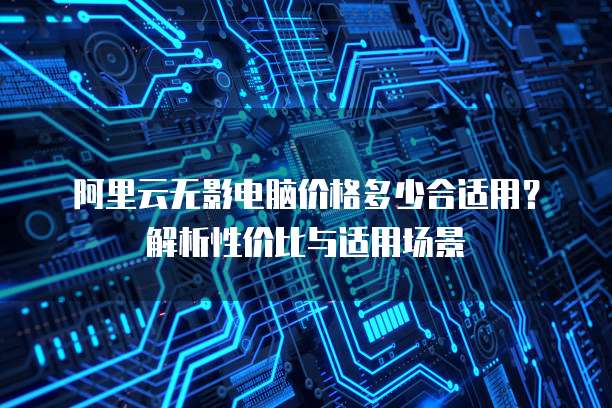 阿里云无影电脑价格多少合适用？解析性价比与适用场景