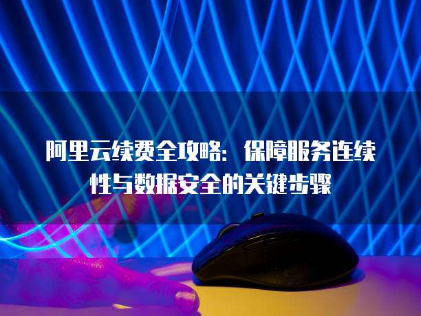 阿里云续费全攻略:保障服务连续性与数据安全的关键步骤