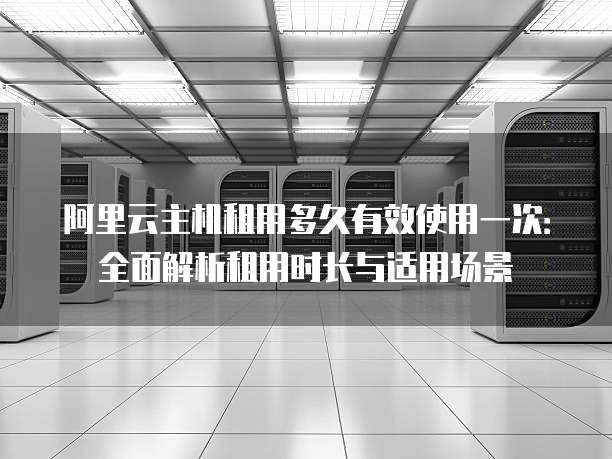阿里云主机租用多久有效使用一次：全面解析租用时长与适用场景