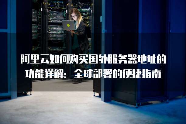 阿里云如何购买国外服务器地址的功能详解:全球部署的便捷指南