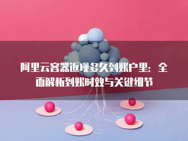 阿里云容器返现多久到账户里：全面解析到账时效与关键细节