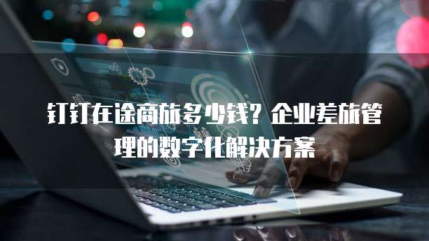钉钉在途商旅多少钱？企业差旅管理的数字化解决方案