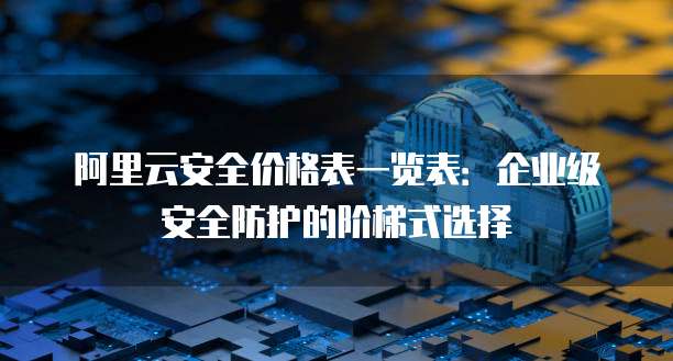 阿里云安全价格表一览表:企业级安全防护的阶梯式选择