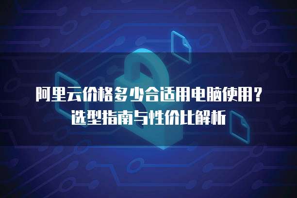 阿里云价格多少合适用电脑使用?选型指南与性价比解析
