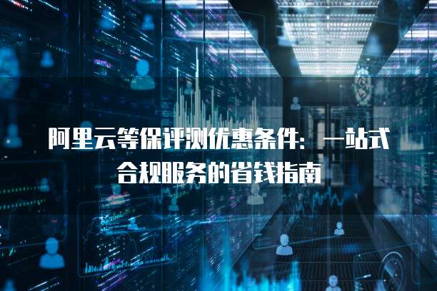 阿里云等保评测优惠条件:一站式合规服务的省钱指南