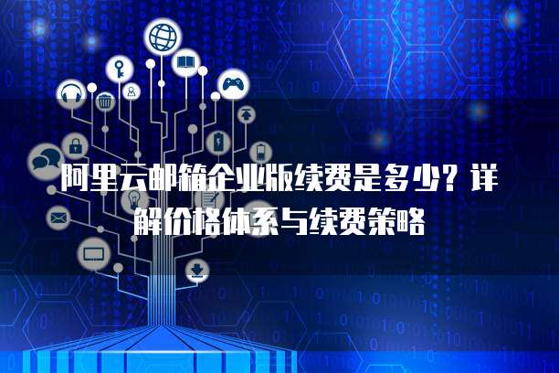 阿里云邮箱企业版续费是多少?详解价格体系与续费策略