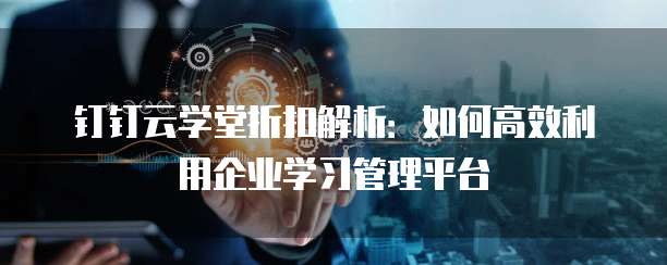钉钉云学堂折扣解析：如何高效利用企业学习管理平台