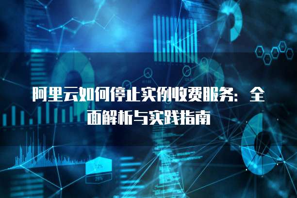 阿里云如何停止实例收费服务：全面解析与实践指南