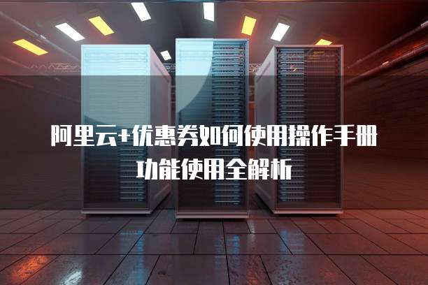 阿里云+优惠券如何使用操作手册功能使用全解析