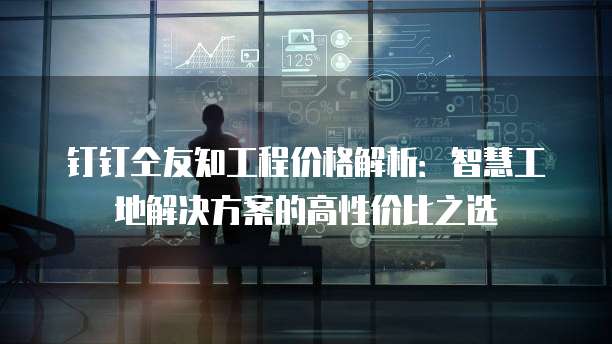 钉钉仝友知工程价格解析：智慧工地解决方案的高性价比之选