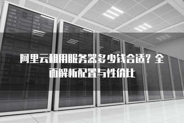 阿里云租用服务器多少钱合适?全面解析配置与性价比