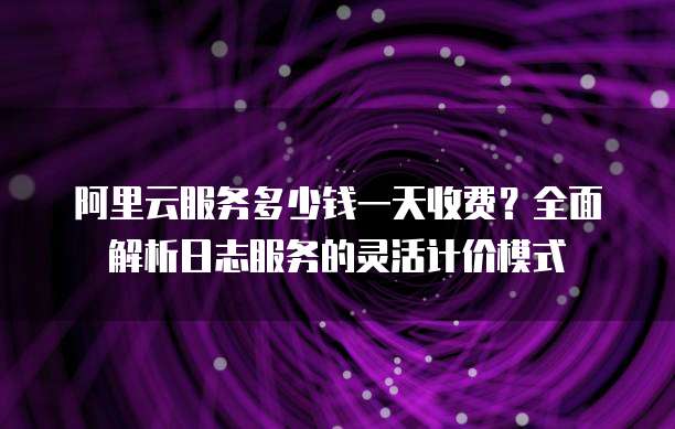 阿里云服务多少钱一天收费?全面解析日志服务的灵活计价模式