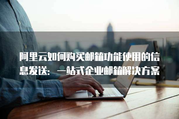 阿里云如何购买邮箱功能使用的信息发送:一站式企业邮箱解决方案