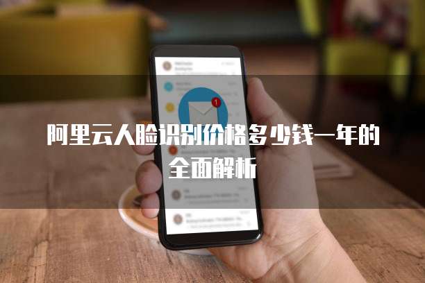 阿里云人脸识别价格多少钱一年的全面解析