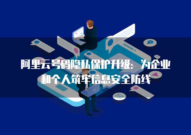 阿里云号码隐私保护升级:为企业和个人筑牢信息安全防线
