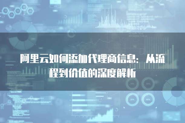 阿里云如何添加代理商信息:从流程到价值的深度解析