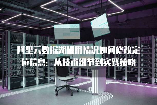 阿里云数据湖租用情况如何修改定位信息:从技术细节到实践策略