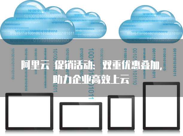 阿里云 促销活动:双重优惠叠加,助力企业高效上云