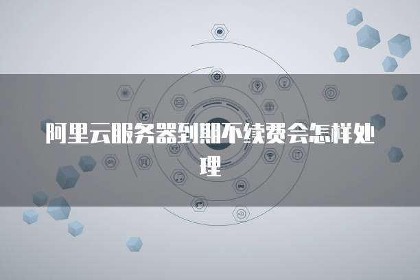 阿里云服务器到期不续费会怎样处理