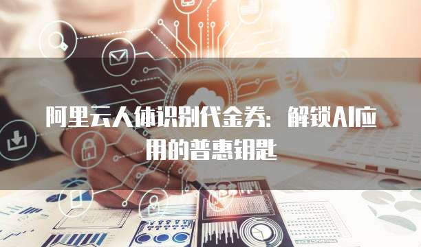 阿里云人体识别代金券:解锁AI应用的普惠钥匙