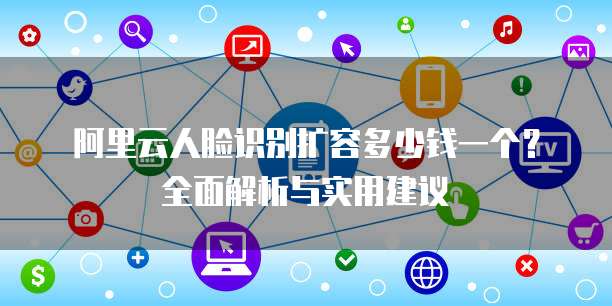 阿里云人脸识别扩容多少钱一个?全面解析与实用建议