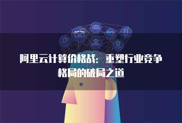 阿里云计算价格战:重塑行业竞争格局的破局之道