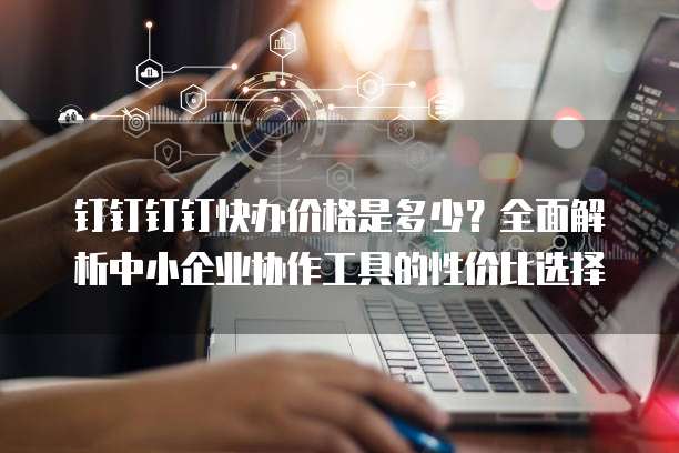 钉钉钉钉快办价格是多少？全面解析中小企业协作工具的性价比选择