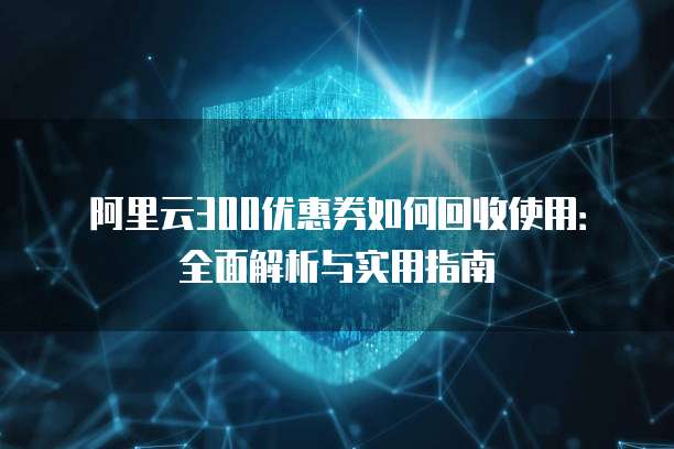 阿里云300优惠券如何回收使用:全面解析与实用指南