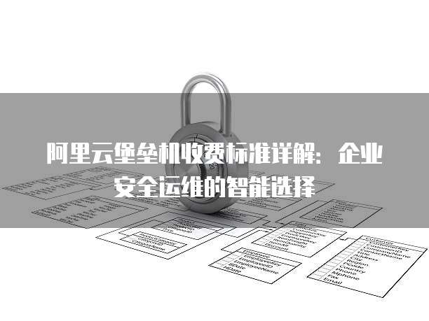 阿里云堡垒机收费标准详解:企业安全运维的智能选择