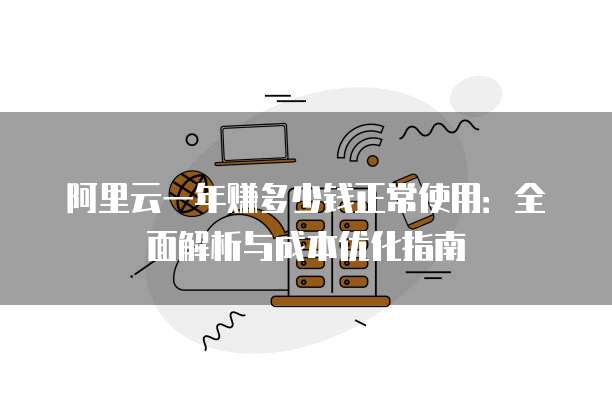 阿里云一年赚多少钱正常使用:全面解析与成本优化指南