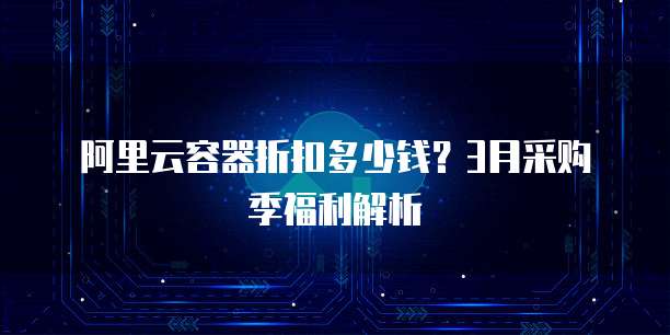 阿里云容器折扣多少钱?3月采购季福利解析