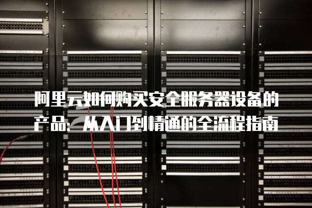 阿里云如何购买安全服务器设备的产品:从入门到精通的全流程指南