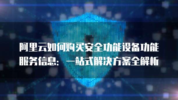 阿里云如何购买安全功能设备功能服务信息:一站式解决方案全解析