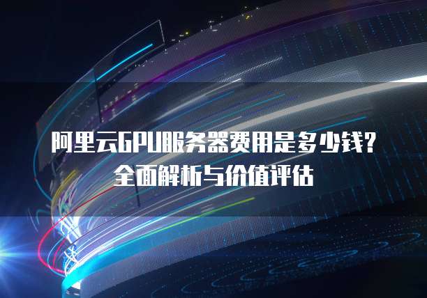 阿里云GPU服务器费用是多少钱?全面解析与价值评估