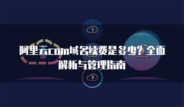 阿里云com域名续费是多少?全面解析与管理指南