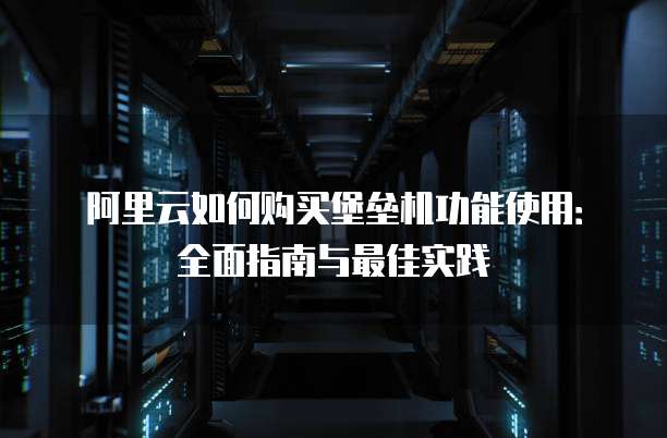 阿里云如何购买堡垒机功能使用:全面指南与最佳实践