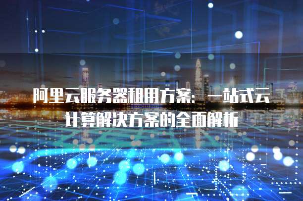 阿里云服务器租用方案:一站式云计算解决方案的全面解析