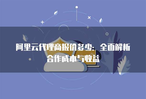 阿里云代理商报价多少:全面解析合作成本与收益
