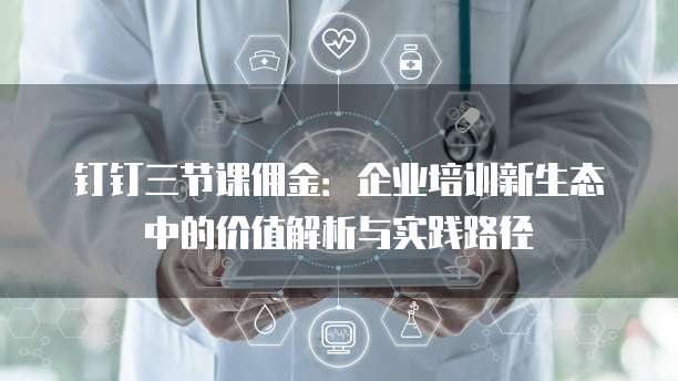 钉钉三节课佣金：企业培训新生态中的价值解析与实践路径