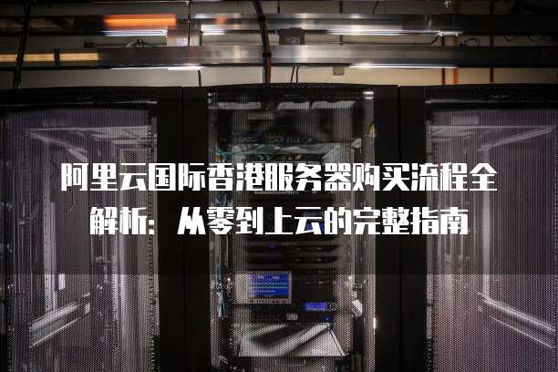 阿里云国际香港服务器购买流程全解析:从零到上云的完整指南