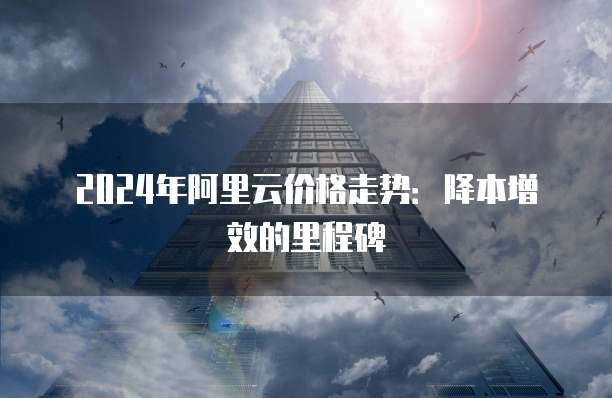 2024年阿里云价格走势:降本增效的里程碑