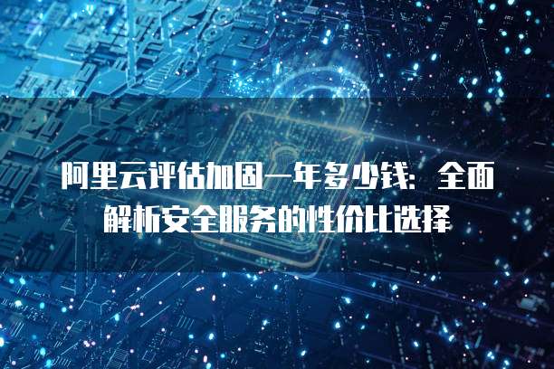 阿里云评估加固一年多少钱:全面解析安全服务的性价比选择
