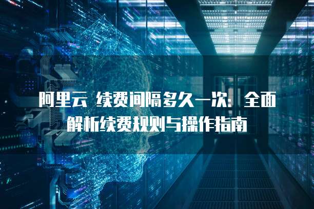 阿里云 续费间隔多久一次:全面解析续费规则与操作指南