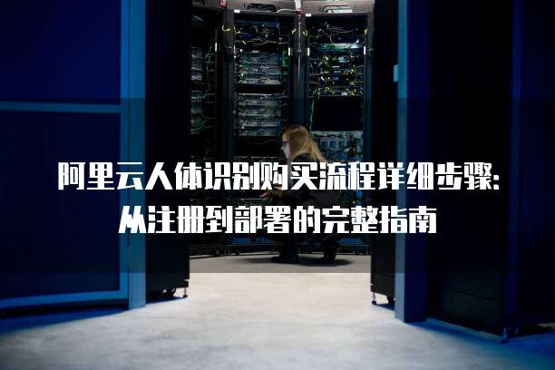 阿里云人体识别购买流程详细步骤:从注册到部署的完整指南