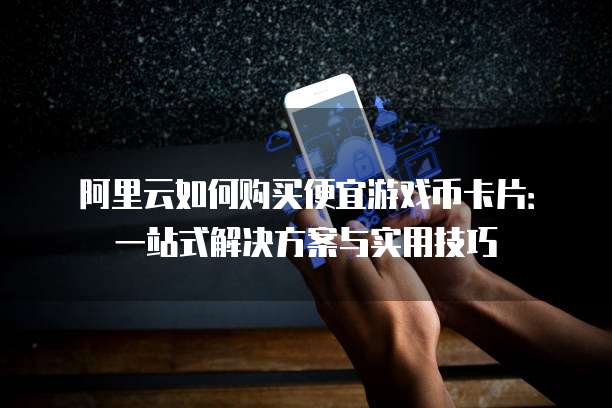 阿里云如何购买便宜游戏币卡片:一站式解决方案与实用技巧