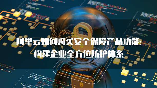 阿里云如何购买安全保障产品功能:构建企业全方位防护体系