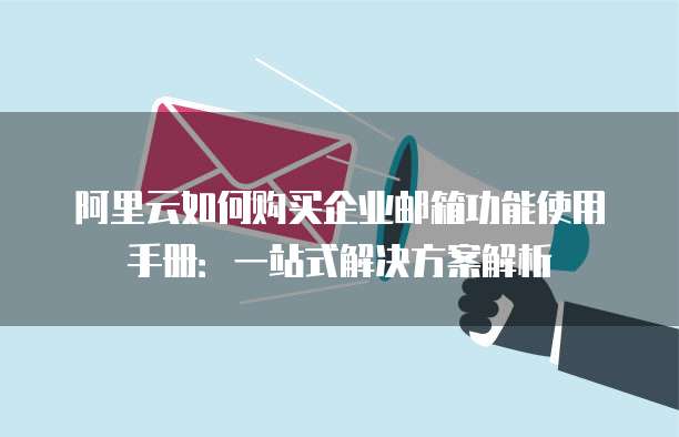 阿里云如何购买企业邮箱功能使用手册:一站式解决方案解析
