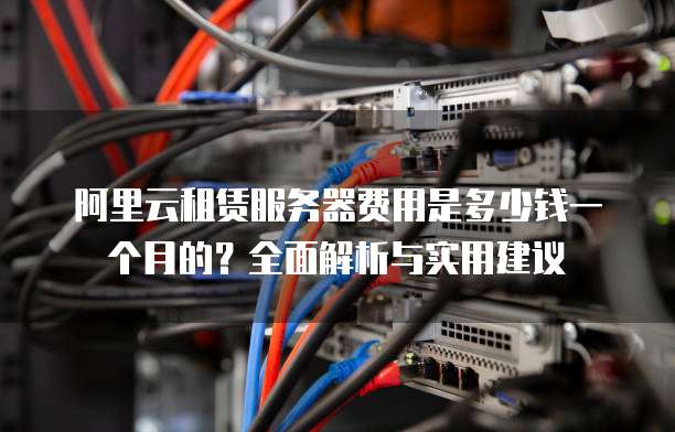 阿里云租赁服务器费用是多少钱一个月的?全面解析与实用建议