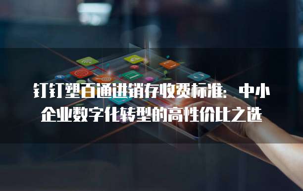 钉钉塑百通进销存收费标准：中小企业数字化转型的高性价比之选